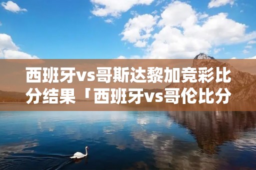 西班牙vs哥斯达黎加竞彩比分结果「西班牙vs哥伦比分析」
