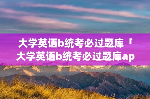 大学英语b统考必过题库「大学英语b统考必过题库app」 大学英语b统考必过题库「大学英语b统考必过题库app」