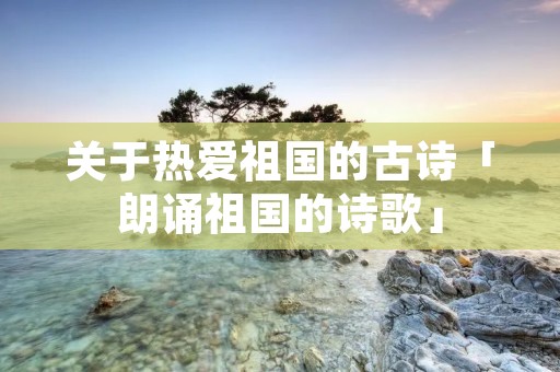 关于热爱祖国的古诗「朗诵祖国的诗歌」
