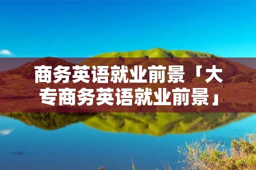 商务英语就业前景「大专商务英语就业前景」 商务英语就业前景「大专商务英语就业前景」