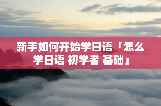 新手如何开始学日语「怎么学日语 初学者 基础」