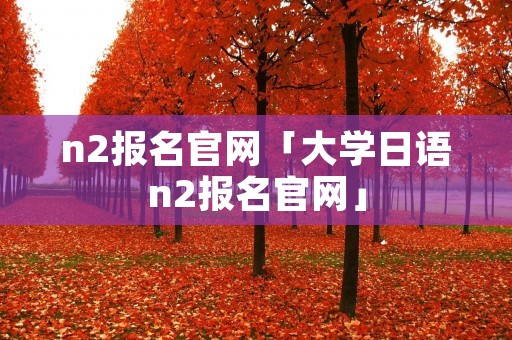 n2报名官网「大学日语n2报名官网」