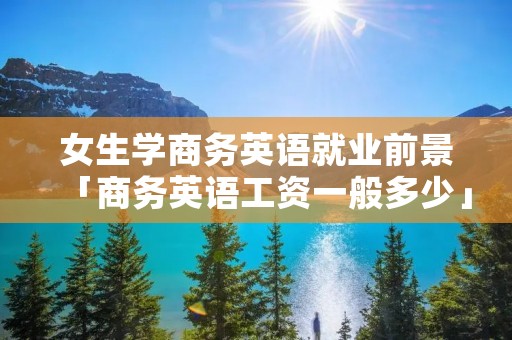 女生学商务英语就业前景「商务英语工资一般多少」 女生学商务英语就业前景「商务英语工资一般多少」