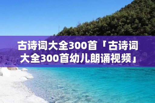 古诗词大全300首「古诗词大全300首幼儿朗诵视频」