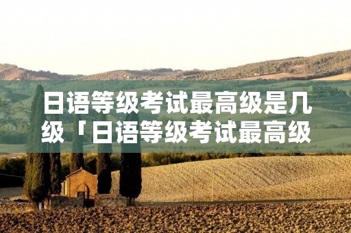 日语等级考试最高级是几级「日语等级考试最高级是几级考试」