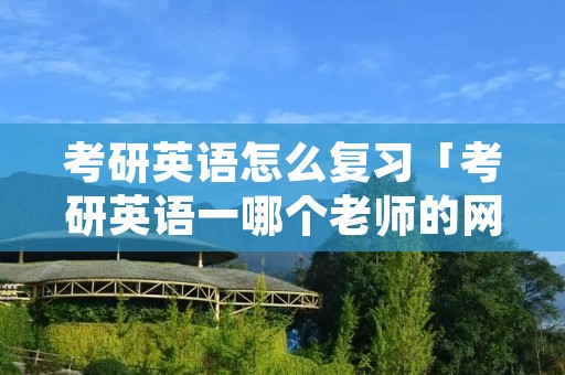考研英语怎么复习「考研英语一哪个老师的网课最好」