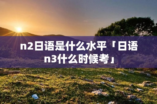 n2日语是什么水平「日语n3什么时候考」