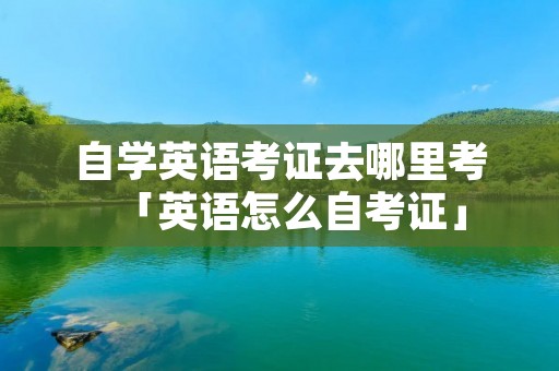 自学英语考证去哪里考「英语怎么自考证」