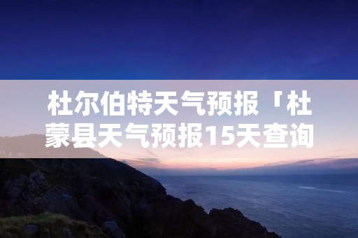 杜尔伯特天气预报「杜蒙县天气预报15天查询」 杜尔伯特天气预报「杜蒙县天气预报15天查询」