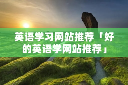 英语学习网站推荐「好的英语学网站推荐」 英语学习网站推荐「好的英语学网站推荐」