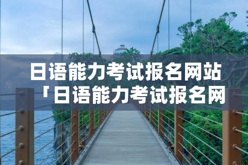 日语能力考试报名网站「日语能力考试报名网站」
