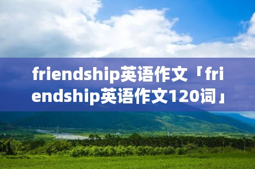 friendship英语作文「friendship英语作文120词」