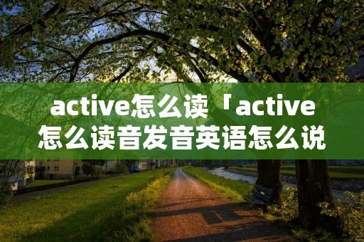 active怎么读「active怎么读音发音英语怎么说」