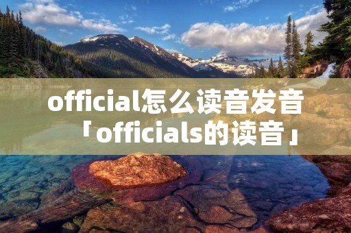 official怎么读音发音「officials的读音」 official怎么读音发音「officials的读音」