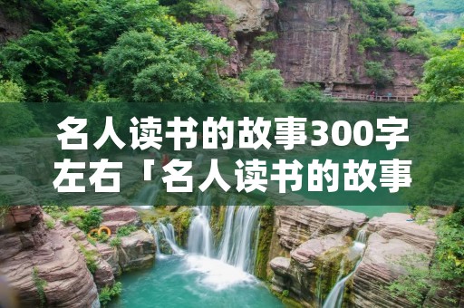 名人读书的故事300字左右「名人读书的故事作文200字」