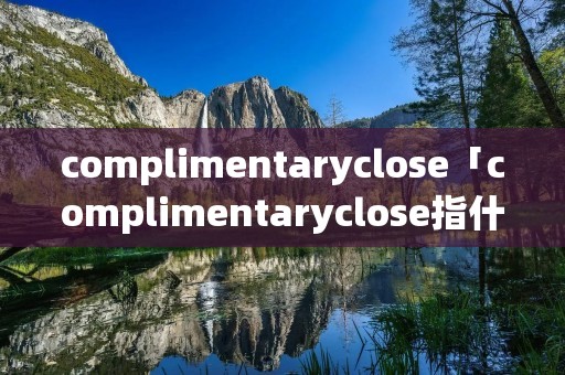 complimentaryclose「complimentaryclose指什么」