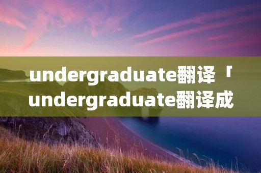 undergraduate翻译「undergraduate翻译成中文」