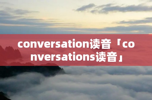 conversation读音「conversations读音」 conversation读音「conversations读音」