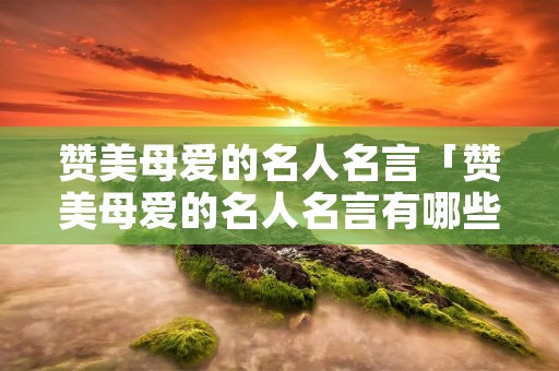 赞美母爱的名人名言「赞美母爱的名人名言有哪些」