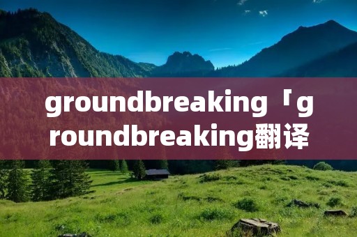 groundbreaking「groundbreaking翻译」 groundbreaking「groundbreaking翻译」