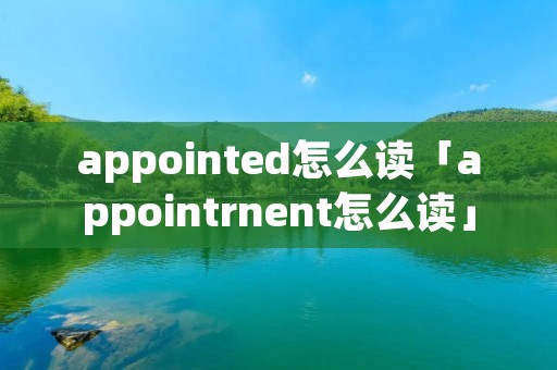 appointed怎么读「appointrnent怎么读」 appointed怎么读「appointrnent怎么读」