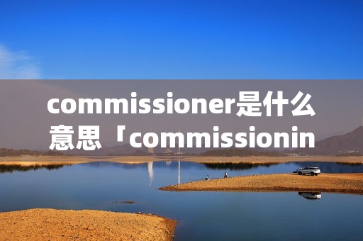 commissioner是什么意思「commissioning是什么意思」