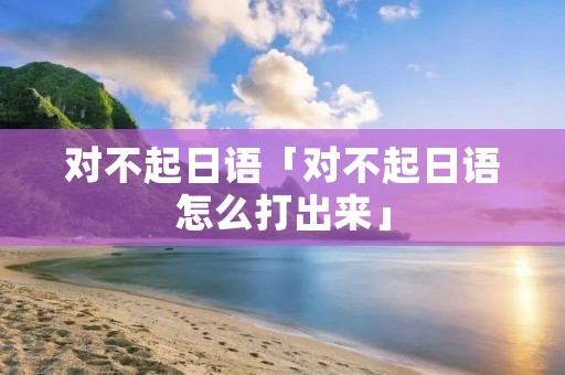 对不起日语「对不起日语怎么打出来」 对不起日语「对不起日语怎么打出来」