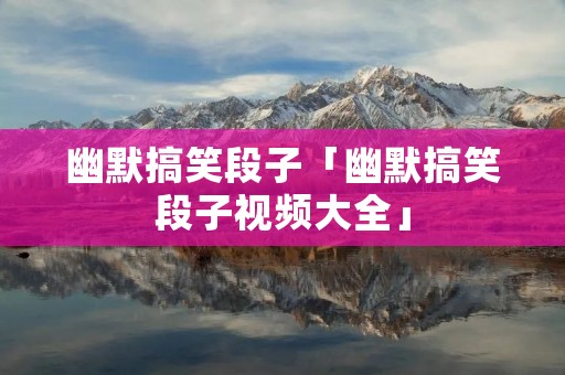 幽默搞笑段子「幽默搞笑段子视频大全」
