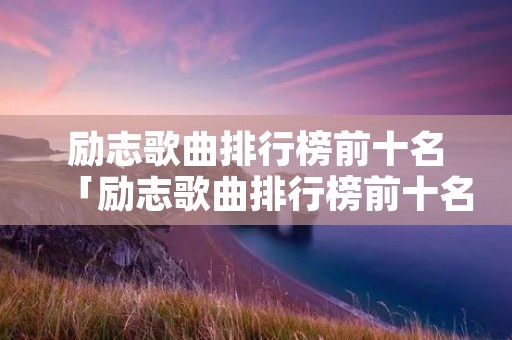 励志歌曲排行榜前十名「励志歌曲排行榜前十名英文励志歌曲」