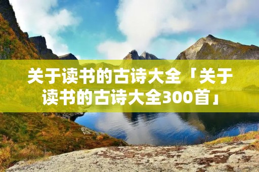关于读书的古诗大全「关于读书的古诗大全300首」 关于读书的古诗大全「关于读书的古诗大全300首」
