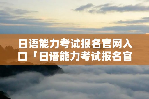日语能力考试报名官网入口「日语能力考试报名官网入口每个省都一样吗?」 日语能力考试报名官网入口「日语能力考试报名官网入口每个省都一样吗?」