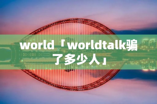 world「worldtalk骗了多少人」 world「worldtalk骗了多少人」