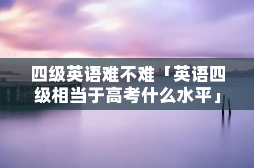 四级英语难不难「英语四级相当于高考什么水平」
