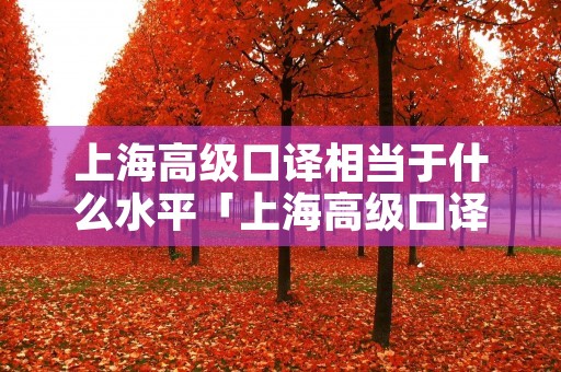 上海高级口译相当于什么水平「上海高级口译 知乎」 上海高级口译相当于什么水平「上海高级口译 知乎」
