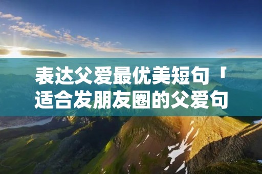 表达父爱最优美短句「适合发朋友圈的父爱句子」
