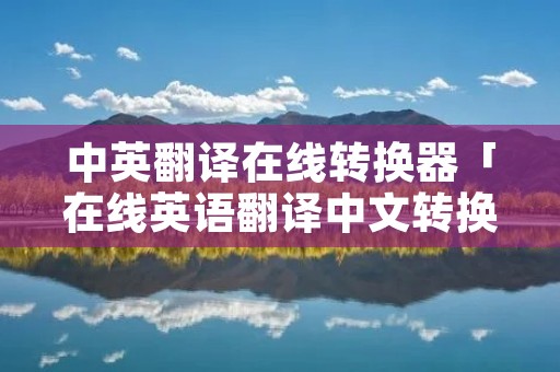 中英翻译在线转换器「在线英语翻译中文转换器」