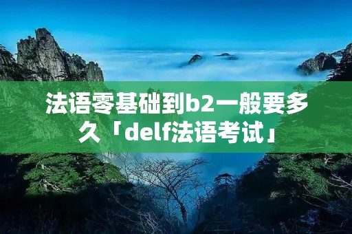 法语零基础到b2一般要多久「delf法语考试」