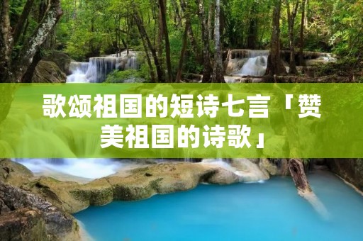 歌颂祖国的短诗七言「赞美祖国的诗歌」