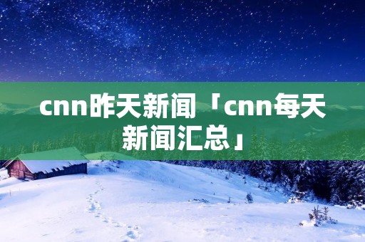 cnn昨天新闻「cnn每天新闻汇总」 cnn昨天新闻「cnn每天新闻汇总」