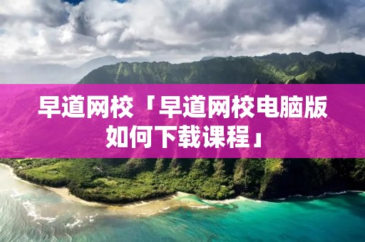 早道网校「早道网校电脑版如何下载课程」