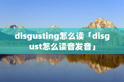 disgusting怎么读「disgust怎么读音发音」 disgusting怎么读「disgust怎么读音发音」