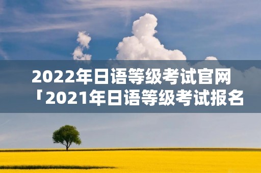 2022年日语等级考试官网「2021年日语等级考试报名官网」 2022年日语等级考试官网「2021年日语等级考试报名官网」