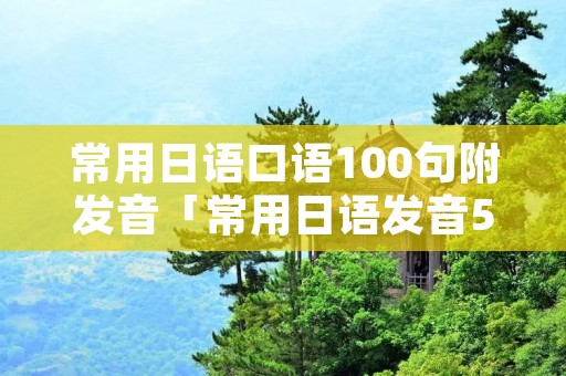 常用日语口语100句附发音「常用日语发音50句」 常用日语口语100句附发音「常用日语发音50句」