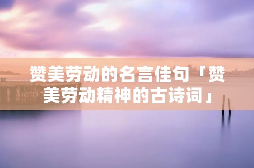 赞美劳动的名言佳句「赞美劳动精神的古诗词」