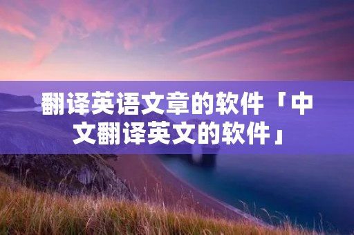 翻译英语文章的软件「中文翻译英文的软件」 翻译英语文章的软件「中文翻译英文的软件」