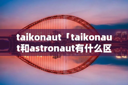 taikonaut「taikonaut和astronaut有什么区别」