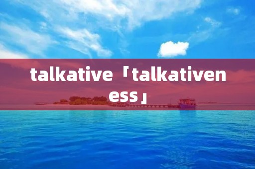 talkative「talkativeness」 talkative「talkativeness」