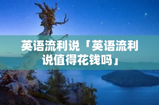 英语流利说「英语流利说值得花钱吗」