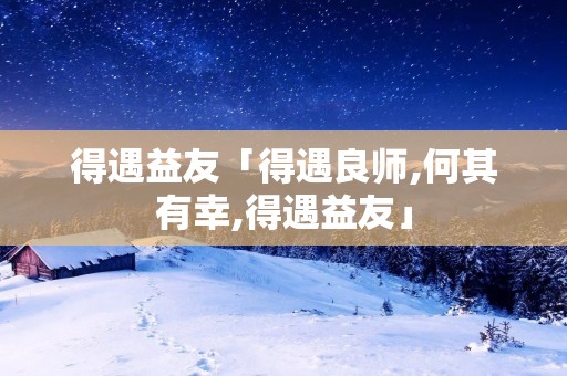 得遇益友「得遇良师,何其有幸,得遇益友」