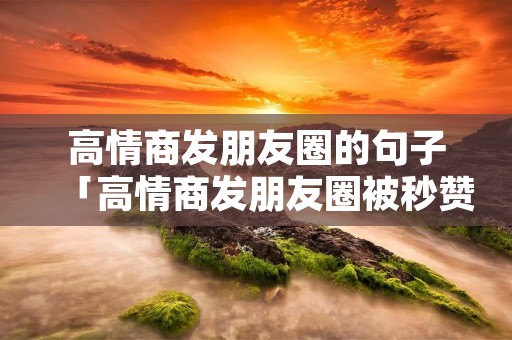 高情商发朋友圈的句子「高情商发朋友圈被秒赞的句子」